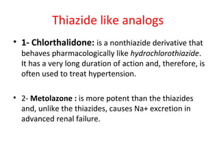 Thiazide like analogs
• 1- Chlorthalidone: is a nonthiazide derivative that
behaves pharmacologically like hydrochlorothiazide.
It has a very long duration of action and, therefore, is
often used to treat hypertension.
• 2- Metolazone : is more potent than the thiazides
and, unlike the thiazides, causes Na+ excretion in
advanced renal failure.
 