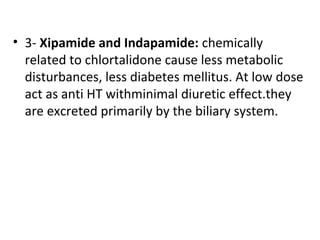 • 3- Xipamide and Indapamide: chemically
related to chlortalidone cause less metabolic
disturbances, less diabetes mellitus. At low dose
act as anti HT withminimal diuretic effect.they
are excreted primarily by the biliary system.
 