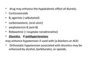 • drug may enhance the hypokalemic effect of diuretic.
• Corticosteroids
• B2 agonists ( salbutamol)
• carbenoxolone, (oral ulcer)
• amphotericin B (anti B)
• Reboxetine ( I reuptake noradrenaline)
• Diuretics X antihypertensives
may enhance hypotension if used with (a-blockers or ACEI
• Orthostatic hypotension associated with diuretics may be
enhanced by alcohol, barbiturates, or opioids.
 