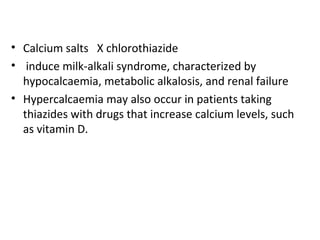 • Calcium salts X chlorothiazide
• induce milk-alkali syndrome, characterized by
hypocalcaemia, metabolic alkalosis, and renal failure
• Hypercalcaemia may also occur in patients taking
thiazides with drugs that increase calcium levels, such
as vitamin D.
 