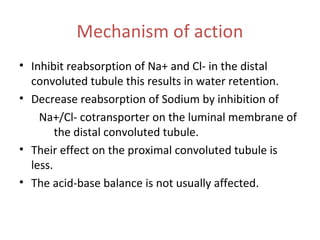Mechanism of action
• Inhibit reabsorption of Na+ and Cl- in the distal
convoluted tubule this results in water retention.
• Decrease reabsorption of Sodium by inhibition of
Na+/Cl- cotransporter on the luminal membrane of
the distal convoluted tubule.
• Their effect on the proximal convoluted tubule is
less.
• The acid-base balance is not usually affected.
 