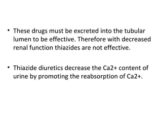 • These drugs must be excreted into the tubular
lumen to be effective. Therefore with decreased
renal function thiazides are not effective.
• Thiazide diuretics decrease the Ca2+ content of
urine by promoting the reabsorption of Ca2+.
 