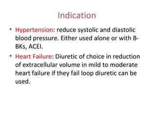 Indication
• Hypertension: reduce systolic and diastolic
blood pressure. Either used alone or with B-
BKs, ACEI.
• Heart Failure: Diuretic of choice in reduction
of extracellular volume in mild to moderate
heart failure if they fail loop diuretic can be
used.
 