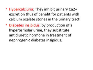 • Hypercalciuria: They inhibit urinary Ca2+
excretion thus of benefit for patients with
calcium oxalate stones in the urinary tract.
• Diabetes insipidus: by production of a
hyperosmolar urine, they substitute
antidiuretic hormone in treatment of
nephrogenic diabetes insipidus.
 