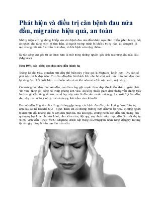 Phát hiện và điều trị căn bệnh đau nửa
đầu, migraine hiệu quả, an toàn
Những triệu chứng khủng khiếp của căn bệnh đau nửa đầu khiến nạn nhân nhiều phen hoảng hốt,
có người cho rằng mình bị tâm thần, có người tưởng mình bị khối u trong não, lại có người đi
nạo xoang mãi mà đau vẫn hoàn đau, có khi bệnh còn nặng thêm...
Sự tấn công của gốc tự do được xem là một trong những nguồn gốc sinh ra chứng đau nửa đầu
(Migraine).
Hơn 10% dân số bị cơn đau nửa đầu hành hạ
Thống kê cho thấy, cơn đau nửa đầu phổ biến này y học gọi là Migraine khiến hơn 10% dân số
phải trân mình chịu trận. Cơn đau đầu đến bất thình lình như búa bổ, mắt mờ, nhìn ánh đèn chói
lại càng đau. Rồi xuất hiện cơn buồn nôn và có khi nôn mửa đến mật xanh, mật vàng...
Có trường hợp đau nhói nửa đầu, cơn đau càng giật mạnh theo nhịp thở khiến nhiều người phải
“đo ván” hàng giờ đồng hồ trong phòng làm việc, dù uống thuốc giảm đau nhưng vẫn chẳng thấy
ăn thua gì. Gặp tiếng ồn của xe cộ hay máy móc là đầu như muốn nổ tung. Sau mỗi đợt đau đầu
như vậy, nạn nhân thường rơi vào trạng thái trầm cảm kéo dài...
Đau nửa đầu Migraine là chứng thường gặp trong các bệnh đau đầu, nếu không được điều trị,
cơn đau có thể kéo dài từ 2 - 4 giờ, thậm chí có những trường hợp đến vài ba ngày. Những người
bị đau nửa đầu không chỉ bị cơn đau hành hạ, mà lâu ngày, chứng bệnh còn dẫn đến những hậu
quả nguy hại khác cho sức khoẻ, như trầm cảm, đột quỵ, suy thoái võng mạc, dẫn đến mất thị lực
và mù vĩnh viễn. Theo WHO, Migraine được xếp trong số 20 nguyên nhân hàng đầu gây thương
tật và ngày càng là vấn nạn lớn toàn cầu.
 