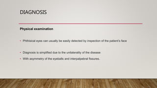 DIAGNOSIS
Physical examination
• Phthisical eyes can usually be easily detected by inspection of the patient’s face
• Diagnosis is simplified due to the unilaterality of the disease
• With asymmetry of the eyeballs and interpalpebral fissures.
 