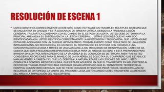 RESOLUCIÓN DE ESCENA 1
• USTED IDENTIFICA CORRECTAMENTE A ESTE NIÑO COMO VÍCTIMA DE UN TRAUMA EN MÚLTIPLES SISTEMAS QUE
SE ENCUENTRA EN CHOQUE Y ESTÁ LESIONADO DE MANERA CRÍTICA. DEBIDO A LA PROBABLE LESIÓN
CEREBRAL TRAUMÁTICA COMBINADA CON EL CAMBIO EN EL ESTADO DE ALERTA, USTED DEBE DETERMINAR LA
PRINCIPAL AMENAZA A SU SUPERVIVENCIA: LA LESIÓN CEREBRAL U OTRAS LESIONES QUE NO HAN SIDO
IDENTIFICADAS AÚN. USTED IDENTIFICA CORRECTAMENTE LA HIPOTENSIÓN Y TAQUICARDIA, QUE USTED ASUME
ESTÁN RELACIONADAS CON UN CHOQUE HIPOVOLÉMICO, PROBABLEMENTE COMO RESULTADO DE UNA LESIÓN
INTRAABDOMINAL NO RECONOCIDA. EN UN INICIO, SU RESPIRACIÓN ES APOYADA CON OXÍGENO A UNA
CONCENTRACIÓN ELEVADA A TRAVÉS DE UNA MASCARILLA SIN MECANISMO DE REINSPIRACIÓN. USTED SE DA
CUENTA QUE ESTA FRECUENCIA RESPIRATORIA ES BAJA PARA UN NIÑO DE SU EDAD Y ESTÁ PREPARADO PARA
BRINDAR UN CONTROL MÁS AGRESIVO DE LA VÍA AÉREA SI SU CONDICIÓN SE DETERIORA. MIENTRAS USTED
CONSIDERA LAS OPCIONES PARA EL MANEJO DE LA VÍA AÉREA, LE SOLICITA A SU COMPAÑERO QUE ESTABILICE
MANUALMENTE LA CABEZA Y EL CUELLO. DEBIDO A LA NATURALEZA DE LAS LESIONES DEL NIÑO, USTED
CONSULTA A CONTROL MÉDICO EN LÍNEA, QUE ESTÁ DE ACUERDO EN QUE EL TRANSPORTE EN HELICÓPTERO AL
CENTRO DE TRAUMA PEDIÁTRICO MÁS CERCANO ES MÁS APROPIADO QUE EL TRANSPORTE TERRESTRE AL
HOSPITAL COMUNITARIO CERCANO QUE NO TIENE CUIDADOS INTENSIVOS PEDIÁTRICOS, NEUROCIRUJANO NI
RECURSOS DE ORTOPEDIA. LA MADRE DEL PACIENTE LLEGA JUSTO CUANDO USTED TRANSFIERE LA ATENCIÓN
DEL NIÑO A LA TRIPULACIÓN DEL HELICÓPTERO.
 