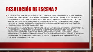 RESOLUCIÓN DE ESCENA 2
• AL ENFRENTAR EL TRAUMA EN UN PACIENTE ADULTO MAYOR, USTED NO SIEMPRE PUEDE DETERMINAR
DE INMEDIATO SI EL TRAUMA FUE EL EVENTO PRIMARIO O SI ÉSTE FUE UN EVENTO SECUNDARIO A UN
EVENTO MÉDICO, COMO UN ICTUS, INFARTO DEL MIOCARDIO O EPISODIO DE SÍNCOPE. DE CUALQUIER
MANERA, USTED NECESITA CONSIDERAR LA POSIBILIDAD DE QUE UN EVENTO MÉDICO IMPORTANTE
PRECEDIÓ AL TRAUMA. SU REVISIÓN PRIMARIA REVELA QUE EL PACIENTE MANTIENE UNA VÍA AÉREA
PERMEABLE Y QUE ESTÁ RESPIRANDO CON UNA
• FRECUENCIA DE 16 VENTILACIONES POR MINUTO. NO HAY UNA HEMORRAGIA EXTERNA IMPORTANTE Y EL
SANGRADO POR LA LACERACIÓN EN LA FRENTE SE CONTROLA FÁCILMENTE CON PRESIÓN. LA
FRECUENCIA CARDIACA ES DE 84. USTED INMOVILIZA AL PACIENTE EN UNA TABLA RÍGIDA LARGA Y
BRINDA UN ACOLCHONAMIENTO APROPIADO POR DEBAJO. TOMANDO EN CUENTA SU EDAD, EL APARENTE
TRAUMA CEFÁLICO Y LA MAGNITUD DEL CHOQUE, USTED LO TRANSPORTA DE MANERA URGENTE AL
CENTRO DE TRAUMA MÁS CERCANO
 