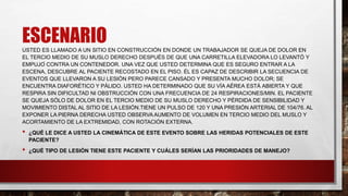 ESCENARIO
USTED ES LLAMADO A UN SITIO EN CONSTRUCCIÓN EN DONDE UN TRABAJADOR SE QUEJA DE DOLOR EN
EL TERCIO MEDIO DE SU MUSLO DERECHO DESPUÉS DE QUE UNA CARRETILLA ELEVADORA LO LEVANTÓ Y
EMPUJÓ CONTRA UN CONTENEDOR. UNA VEZ QUE USTED DETERMINA QUE ES SEGURO ENTRAR A LA
ESCENA, DESCUBRE AL PACIENTE RECOSTADO EN EL PISO. ÉL ES CAPAZ DE DESCRIBIR LA SECUENCIA DE
EVENTOS QUE LLEVARON A SU LESIÓN PERO PARECE CANSADO Y PRESENTA MUCHO DOLOR; SE
ENCUENTRA DIAFORÉTICO Y PÁLIDO. USTED HA DETERMINADO QUE SU VÍA AÉREA ESTÁ ABIERTA Y QUE
RESPIRA SIN DIFICULTAD NI OBSTRUCCIÓN CON UNA FRECUENCIA DE 24 RESPIRACIONES/MIN. EL PACIENTE
SE QUEJA SÓLO DE DOLOR EN EL TERCIO MEDIO DE SU MUSLO DERECHO Y PÉRDIDA DE SENSIBILIDAD Y
MOVIMIENTO DISTAL AL SITIO DE LA LESIÓN.TIENE UN PULSO DE 120 Y UNA PRESIÓN ARTERIAL DE 104/76. AL
EXPONER LA PIERNA DERECHA USTED OBSERVA AUMENTO DE VOLUMEN EN TERCIO MEDIO DEL MUSLO Y
ACORTAMIENTO DE LA EXTREMIDAD, CON ROTACIÓN EXTERNA.
• ¿QUÉ LE DICE A USTED LA CINEMÁTICA DE ESTE EVENTO SOBRE LAS HERIDAS POTENCIALES DE ESTE
PACIENTE?
• ¿QUÉ TIPO DE LESIÓN TIENE ESTE PACIENTE Y CUÁLES SERÍAN LAS PRIORIDADES DE MANEJO?
 
