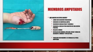 MIEMBROS AMPUTADOS
• QUE HACER EN ESTOS CASOS?
• LAVAR CON SOLUCION FISIOLOGICA
• ENVOLVER EN COMPRESA LIMPIA
• COLOCAR EN BOLSA NYLON Y CERRARLA
• COLOCAR LA BOLSA NYLON ADENTRO DE UNA NEVERA
PORTATIL
• SELLAR EL ENVASE
• ROTULAR CON NOMBRE, APELLIDO, FECHA Y HORA DEL
ACCIDENTE, NUMERO Y TIPO DE PIEZA.
• TRASLADO CON MAXIMO 6-10 HORAS DE LA PIEZA
AMPUTADA
 