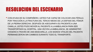 RESOLUCION DEL ESCENARIO
• CON AYUDA DE SU COMPAÑERO, USTED FUE CAPAZ DE COLOCAR UNA FÉRULA
POR TRACCIÓN A LA FRACTURA DEL TERCIO MEDIO DE LA DIÁFISIS DEL FÉMUR
DE LA PIERNA DERECHA. DESPUÉS DE ASEGURAR A SU PACIENTE A UNA
CAMILLA, USTED PUDO MOVER AL PACIENTE A LA AMBULANCIA PARA SER
TRANSPORTADO AL HOSPITAL. UNA VEZ EN LA AMBULANCIA, SE ADMINISTRÓ
OXÍGENO A TRAVÉS DE UNA MASCARILLA. LOS SIGNOS VITALES DEL PACIENTE
PERMANECIERON SIN CAMBIOS DURANTE TODO EL TRANSPORTE.
 