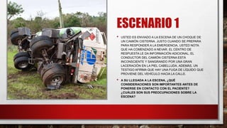 ESCENARIO 1
• USTED ES ENVIADO A LA ESCENA DE UN CHOQUE DE
UN CAMIÓN CISTERNA. JUSTO CUANDO SE PREPARA
PARA RESPONDER A LA EMERGENCIA, USTED NOTA
QUE HA COMENZADO A NEVAR. EL CENTRO DE
RESPUESTA LE DA INFORMACIÓN ADICIONAL; EL
CONDUCTOR DEL CAMIÓN CISTERNA ESTÁ
INCONSCIENTE Y SANGRANDO POR UNA GRAN
LACERACIÓN EN LA PIEL CABELLUDA. ADEMÁS, UN
TESTIGO AFIRMA QUE HAY UNA FUGA DE LÍQUIDO QUE
PROVIENE DEL VEHÍCULO HACIA LA CALLE.
• A SU LLEGADA A LA ESCENA, ¿QUÉ
CONSIDERACIONES SON IMPORTANTES ANTES DE
PONERSE EN CONTACTO CON EL PACIENTE?
¿CUÁLES SON SUS PREOCUPACIONES SOBRE LA
ESCENA?
 