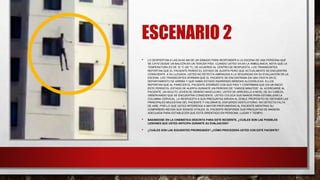 ESCENARIO 2
• LO DESPIERTAN A LAS 04:00 AM DE UN SÁBADO PARA RESPONDER A LA ESCENA DE UNA PERSONA QUE
SE CAYÓ DESDE UN BALCÓN EN UN TERCER PISO. CUANDO USTED VA EN LA AMBULANCIA, NOTA QUE LA
TEMPERATURA ES DE 10 °C (50 °F). DE ACUERDO AL CENTRO DE RESPUESTA, LOS TRANSEÚNTES
REPORTAN QUE EL PACIENTE PERDIÓ EL ESTADO DE ALERTA PERO QUE ACTUALMENTE SE ENCUENTRA
CONSCIENTE. A SU LLEGADA, USTED NO DETECTA AMENAZAS A LA SEGURIDAD EN SU EVALUACIÓN DE LA
ESCENA. LOS TRANSEÚNTES AFIRMAN QUE EL PACIENTE SE ENCONTRABA EN UNA FIESTA EN EL
DEPARTAMENTO DE ARRIBA Y QUE HABÍA ESTADO INGIRIENDO BEBIDAS ALCOHÓLICAS. ELLOS
REPORTAN QUE AL PARECER EL PACIENTE ATERRIZÓ CON SUS PIES Y CONFIRMAN QUE EN UN INICIO
ÉSTE PERDIÓ EL ESTADO DE ALERTA DURANTE UN PERIODO DE “VARIOS MINUTOS”. AL ACERCARSE AL
PACIENTE, UN ADULTO JOVEN DE GÉNERO MASCULINO, USTED SE ARRODILLA A NIVEL DE SU CABEZA,
OBSERVANDO QUE SE ENCUENTRA CONSCIENTE. USTED COLOCA SUS MANOS PARA ESTABILIZAR LA
COLUMNA CERVICAL. LA RESPUESTA A SUS PREGUNTAS SIRVEN AL DOBLE PROPÓSITO DE OBTENER LAS
PRINCIPALES MOLESTIAS DEL PACIENTE Y VALORAR EL ESFUERZO VENTILATORIO. NO DETECTA FALTA
DE AIRE, POR LO QUE USTED INTERROGA A MAYOR PROFUNDIDAD AL PACIENTE MIENTRAS SU
COMPAÑERO REVISA SUS SIGNOS VITALES. EL PACIENTE RESPONDE SUS PREGUNTAS DE MANERA
ADECUADA PARA ESTABLECER QUE ESTÁ ORIENTADO EN PERSONA, LUGAR Y TIEMPO.
• BASÁNDOSE EN LA CINEMÁTICA DESCRITA PARA ESTE INCIDENTE, ¿CUÁLES SON LAS POSIBLES
LESIONES QUE USTED ANTICIPA DURANTE SU EVALUACIÓN?
• ¿CUÁLES SON LAS SIGUIENTES PRIORIDADES? ¿CÓMO PROCEDERÁ USTED CON ESTE PACIENTE?
 