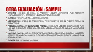 OTRA EVALUACIÓN : SAMPLE
• SÍNTOMAS: ¿DE QUÉ SE QUEJA EL PACIENTE? ¿DOLOR? ¿DIFICULTAD PARA RESPIRAR?
¿ENTUMECIMIENTO? ¿HORMIGUEO? ¿QUEMADURAS? ¿SANGRADO?
• ALERGIAS: PRINCIPALMENTE A LOS MEDICAMENTOS.
• MEDICAMENTOS: DROGAS DE PRESCRIPCIÓN Y NO PRESCRITAS QUE EL PACIENTE TOMA CON
REGULARIDAD.
• PROBLEMAS MÉDICOS Y QUIRÚRGICOS PASADOS. PROBLEMAS MÉDICOS SIGNIFICATIVOS PARA
LOS QUE EL PACIENTE RECIBE UNA ATENCIÓN MÉDICA ACTUALMENTE; INCLUYE LAS CIRUGÍAS
PREVIAS.
• LA ÚLTIMA INGESTA: MUCHOS PACIENTES TRAUMATIZADOS REQUERIRÁN CIRUGÍA Y LA INGESTA
RECIENTE DE ALIMENTOS AUMENTA EL RIESGO DE BRONCOASPIRACIÓN DURANTE LA INDUC- CIÓN
DE LA ANESTESIA.
• EVENTOS: QUE LLEVARON A LA LESIÓN.
 