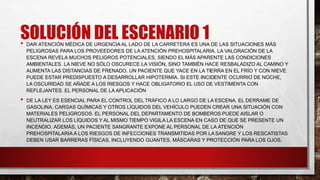SOLUCIÓN DEL ESCENARIO 1
• DAR ATENCIÓN MÉDICA DE URGENCIA AL LADO DE LA CARRETERA ES UNA DE LAS SITUACIONES MÁS
PELIGROSAS PARA LOS PROVEEDORES DE LA ATENCIÓN PREHOSPITALARIA. LA VALORACIÓN DE LA
ESCENA REVELA MUCHOS PELIGROS POTENCIALES, SIENDO EL MÁS APARENTE LAS CONDICIONES
AMBIENTALES. LA NIEVE NO SÓLO OSCURECE LA VISIÓN, SINO TAMBIÉN HACE RESBALADIZO AL CAMINO Y
AUMENTA LAS DISTANCIAS DE FRENADO. UN PACIENTE QUE YACE EN LA TIERRA EN EL FRÍO Y CON NIEVE
PUEDE ESTAR PREDISPUESTO A DESARROLLAR HIPOTERMIA. SI ESTE INCIDENTE OCURRIÓ DE NOCHE,
LA OSCURIDAD SE AÑADE A LOS RIESGOS Y HACE OBLIGATORIO EL USO DE VESTIMENTA CON
REFLEJANTES. EL PERSONAL DE LA APLICACIÓN
• DE LA LEY ES ESENCIAL PARA EL CONTROL DEL TRÁFICO A LO LARGO DE LA ESCENA. EL DERRAME DE
GASOLINA, CARGAS QUÍMICAS Y OTROS LÍQUIDOS DEL VEHÍCULO PUEDEN CREAR UNA SITUACIÓN CON
MATERIALES PELIGROSOS. EL PERSONAL DEL DEPARTAMENTO DE BOMBEROS PUEDE AISLAR O
NEUTRALIZAR LOS LÍQUIDOS Y AL MISMO TIEMPO VIGILA LA ESCENA EN CASO DE QUE SE PRESENTE UN
INCENDIO. ADEMÁS, UN PACIENTE SANGRANTE EXPONE AL PERSONAL DE LA ATENCIÓN
PREHOSPITALARIA A LOS RIESGOS DE INFECCIONES TRANSMITIDAS POR LASANGRE Y LOS RESCATISTAS
DEBEN USAR BARRERAS FÍSICAS, INCLUYENDO GUANTES, MÁSCARAS Y PROTECCIÓN PARA LOS OJOS.
 