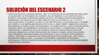 SOLUCIÓN DEL ESCENARIO 2
• USTED HA ESTADO EN LA ESCENA DURANTE 1 MIN, YA HA OBTENIDO MUCHA INFORMACIÓN PARA GUIAR
LA VALORACIÓN Y EL TRATAMIENTO DEL PACIENTE. EN LOS PRIMEROS 15 S DE CONTACTO CON EL
PACIENTE, USTED TIENE LA IMPRESIÓN GENERAL DE ÉSTE Y DETERMINA QUE NO ES NECESARIA LA
REANIMACIÓN. CON UNAS POCAS ACCIONES SIMPLES USTED HA VALORADO EL A, B, C Y D DE LA
EVALUACIÓN INICIAL. EL PACIENTE LE HABLA A USTED SIN DIFICULTAD, LO QUE INDICA QUE LA VÍA AÉREA
ESTÁ ABIERTA Y QUE RESPIRA SIN SIGNOS DE DIFICULTAD. AL MISMO TIEMPO, TENIENDO EN CUENTA EL
MECANISMO DE LA LESIÓN, USTED HA ESTABILIZADO LA COLUMNA CERVICAL. USTED NO ENCUENTRA UN
SANGRADO OBVIO, SU COMPAÑERO HA VALORADO EL PULSO RADIAL Y HA OBSERVADO EL COLOR,
TEMPERATURA Y HUMEDAD DE LA PIEL DEL PACIENTE. ESTOS HALLAZGOS INDICAN QUE NO HAY
AMENAZAS INMEDIATAS AL ESTADO CIRCULATORIO DEL PACIENTE. ADEMÁS, USTED NO HA NOTADO
SIMULTÁNEAMENTE NINGUNA EVIDENCIA DE INCAPACIDAD YA QUE EL PACIENTE ESTÁ DESPIERTO,
ALERTA Y RESPONDE LAS PREGUNTAS DE FORMA APROPIADA. ESTA INFORMACIÓN, JUNTO CON LA
INFORMACIÓN SOBRE LA CAÍDA, LO AYUDARÁ A DETERMINAR LA NECESIDAD DE RECURSOS
ADICIONALES, EL TIPO DE TRANSPORTACIÓN INDICADA Y A QUÉ TIPO DE UNIDAD HOSPITALARIA DEBERÁ
TRANSPORTAR AL PACIENTE.
 