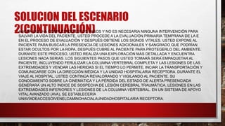SOLUCION DEL ESCENARIO
2(CONTINUACIÓN)
• AHORA QUE HA COMPLETADO ESTOS PASOS Y NO ES NECESARIA NINGUNA INTERVENCIÓN PARA
SALVAR LA VIDA DEL PACIENTE, USTED PROCEDE A LA EVALUACIÓN PRIMARIA TEMPRANA DE LA E
EN EL PROCESO DE EVALUACIÓN Y DESPUÉS OBTIENE LOS SIGNOS VITALES. USTED EXPONE AL
PACIENTE PARA BUSCAR LA PRESENCIA DE LESIONES ADICIONALES Y SANGRADO QUE PODRÍAN
ESTAR OCULTOS POR LA ROPA, DESPUÉS CUBRE AL PACIENTE PARA PROTEGERLO DEL AMBIENTE.
DURANTE ESTE PROCESO, USTED REALIZA UNA EXPLORACIÓN MÁS DETALLADA Y ENCUENTRA
LESIONES NADA SERIAS. LOS SIGUIENTES PASOS QUE USTED TOMARÁ SERÁ EMPAQUETAR AL
PACIENTE, INCLUYENDO FERULIZAR LA COLUMNA VERTEBRAL COMPLETA Y LAS LESIONES DE LAS
EXTREMIDADES Y VENDAR LAS HERIDAS SI EL TIEMPO LO PERMITE, INCIAR LA TRANSPORTACIÓN Y
COMUNICARSE CON LA DIRECCIÓN MÉDICA Y LA UNIDAD HOSPITALARIA RECEPTORA. DURANTE EL
VIAJE AL HOSPITAL, USTED CONTINÚA REVALORANDO Y VIGILANDO AL PACIENTE. SU
CONOCIMIENTO SOBRE LA CINEMÁTICA Y LA PÉRDIDA DEL ESTADO DE ALERTA PRESENCIADA
GENERARÁ UN ALTO ÍNDICE DE SOSPECHA DE LESIÓN CEREBRAL TRAUMÁTICA, LESIONES EN LAS
EXTREMIDADES INFERIORES Y LESIONES DE LA COLUMNA VERTEBRAL. EN UN SISTEMA DE APOYO
VITAL AVANZADO (AVA), SE ESTABLECERÍA
UNAVÍADEACCESOIVENELCAMINOHACIALAUNIDADHOSPITALARIA RECEPTORA.
 
