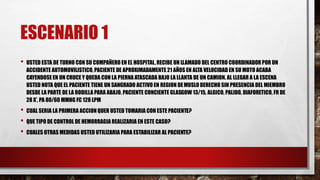 ESCENARIO 1
• USTED ESTA DE TURNO CON SU COMPAÑERO EN EL HOSPITAL, RECIBE UN LLAMADO DEL CENTRO COORDINADOR POR UN
ACCIDENTE AUTOMOVILISTICO, PACIENTE DE APROXIMADAMENTE 21 AÑOS EN ALTA VELOCIDAD EN SU MOTO ACABA
CAYENDOSE EN UN CRUCE Y QUEDA CON LA PIERNA ATASCADA BAJO LA LLANTA DE UN CAMION. AL LLEGAR A LA ESCENA
USTED NOTA QUE EL PACIENTE TIENE UN SANGRADO ACTIVO EN REGION DEMUSLO DERECHO SIN PRESENCIA DEL MIEMBRO
DESDE LA PARTE DE LA RODILLA PARA ABAJO. PACIENTE CONCIENTE GLASGOW 13/15, ALGICO, PALIDO, DIAFORETICO, FR DE
28 X’, PA 80/60 MMHG FC 128 LPM
• CUAL SERIA LA PRIMERA ACCION QUER USTED TOMARIA CON ESTE PACIENTE?
• QUE TIPO DE CONTROL DE HEMORRAGIA REALIZARIA EN ESTE CASO?
• CUALES OTRAS MEDIDAS USTED UTILIZARIA PARA ESTABILIZAR AL PACIENTE?
 