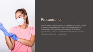 Precauciones
Antes de realizar cualquier tratamiento, asegúrate de tomar las medidas
de precaución adecuadas para evitar el riesgo de transmisión de
enfermedades. Utiliza guantes y otros materiales de protección,
especialmente si existe una cantidad importante de fluidos corporales
presentes en el paciente o en la comida.
 