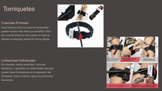 Torniquetes
Creencias Erróneas
Una creencia común es que los torniquetes
pueden causar más daño que beneficio. Pero
son una herramienta vital cuando se trata de
detener el sangrado arterial de forma rápida.
Limitaciones Individuales
No obstante, ciertos pacientes, como los
diabéticos, o aquellos con enfermedad vascular,
pueden tener limitaciones en la aplicación del
torniquete. Usa tu criterio y sigue los protocolos
necesarios.
 