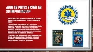¿QUE ES PHTLS Y CUÁL ES
SU IMPORTACIA?
• SIGLAS EN INGLES PHTLS (PRE HOSPITAL TRAUMA AND LIFE SUPPORT)
POR NAEMT (ASOCIACIÓN NACIONAL DE TÉCNICOS EN EMERGENCIAS
MÉDICAS)
• EL PHTLS PROMUEVE EL MEJORAMIENTO DE LA CALIDAD DE LOS
CUIDADOS EN TRAUMA EN EL ÁREA PREHOSPITALARIA DISMINUYENDO LA
MORTALIDAD. EL PROGRAMA ESTÁ BASADO EN UNA FILOSOFÍA DE
CUIDADOS EN TRAUMA PREHOSPITALARIO, HACIENDO HINCAPIÉ EN EL
TRATAMIENTO DEL PACIENTE CON TRAUMA DE MÚLTI SISTÉMICO COMO
UNA ENTIDAD ÚNICA CON NECESIDADES ESPECÍFICAS.
• EL CURSO PHTLS TIENE UNA DURACIÓN DE16 HRS, ESTA DIRIGIDO PARA
TÉCNICOS EN URGENCIAS MÉDICAS, PARAMÉDICOS, ENFERMERAS,
ESTUDIANTES DE MEDICINA, MÉDICOS DE URGENCIAS, AUXILIARES
MÉDICOS, BOMBEROS, RESCATISTAS, SOCORRISTAS.
 