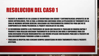 RESOLUCION DEL CASO 1
• PACIENTE AL MOMENTO DE SU LLEGADA SE ENCONTRABA CON SIGNOS Y SINTOMATOLOGIAS APARENTES DE UN
SHOCK HIPOVOLEMICO, POR LO CUAL LA MEDIDA MAS ADECUADA SERIA LAUTILIZACION DE TORNIQUETE EN LA
ZONA DE MIEMBRO INFERIOR DERECHO, REALIZANDO LOS PROCEDIMIENTOS CORRECTOS PARA QUE NO SE
COMPROMETA DE FORMA PREJUDICIAL EL PAQUETE VASCULAR DE ESA ZONA.
• SE RECOMIENDA SIEMPRE A LOS PROVEDORES DE SALUD QUE REALICEN ELTRASLADO DE MANERA RAPIDA Y
PRUDENTE PARA REALIZAR ADECUADO TRATAMIENTO EN CENTRO DE3RO NIVEL O SUPERIORES PARA ESO
SERIA NECESARIO UTILIZAR MEDICAMENTOS O ASI MISMO UTILIZAR CRISTALOIDES PARA QUE EL PACEINTE NO
SIGA DESCOMPENSADO PUDIENDO LLEVAR A LA MUERTE.
• TRASLADO AL HOSPITAL MAS CERCANO SIEMPRE GARANTIZARA UN BUEN TRATAMIENTO PARA EL PACIENTE
AFECTADO.
 