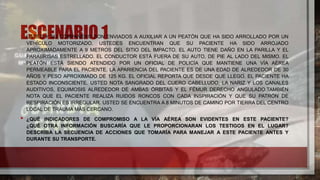 ESCENARIO 1
• USTED Y SU COMPAÑERO SON ENVIADOS A AUXILIAR A UN PEATÓN QUE HA SIDO ARROLLADO POR UN
VEHÍCULO MOTORIZADO. USTEDES ENCUENTRAN QUE SU PACIENTE HA SIDO ARROJADO
APROXIMADAMENTE A 9 METROS DEL SITIO DEL IMPACTO. EL AUTO TIENE DAÑO EN LA PARILLA Y EL
PARABRISAS ESTRELLADO. EL CONDUCTOR ESTÁ FUERA DE SU AUTO, DE PIE AL LADO DEL MISMO. EL
PEATÓN ESTÁ SIENDO ATENDIDO POR UN OFICIAL DE POLICÍA QUE MANTIENE UNA VÍA AÉREA
PERMEABLE PARA EL PACIENTE. LA APARIENCIA DEL PACIENTE ES DE UNA EDAD DE ALREDEDOR DE 30
AÑOS Y PESO APROXIMADO DE 125 KG. EL OFICIAL REPORTA QUE DESDE QUE LLEGÓ, EL PACIENTE HA
ESTADO INCONSCIENTE. USTED NOTA SANGRADO DEL CUERO CABELLUDO, LA NARIZ Y LOS CANALES
AUDITIVOS, EQUIMOSIS ALREDEDOR DE AMBAS ÓRBITAS Y EL FÉMUR DERECHO ANGULADO.TAMBIÉN
NOTA QUE EL PACIENTE REALIZA RUIDOS RONCOS CON CADA INSPIRACIÓN Y QUE SU PATRÓN DE
RESPIRACIÓN ES IRREGULAR. USTED SE ENCUENTRA A 8 MINUTOS DE CAMINO POR TIERRA DEL CENTRO
LOCAL DE TRAUMA MÁS CERCANO.
• ¿QUÉ INDICADORES DE COMPROMISO A LA VÍA AÉREA SON EVIDENTES EN ESTE PACIENTE?
¿QUÉ OTRA INFORMACIÓN BUSCARÍA QUE LE PROPORCIONARAN LOS TESTIGOS EN EL LUGAR?
DESCRIBA LA SECUENCIA DE ACCIONES QUE TOMARÍA PARA MANEJAR A ESTE PACIENTE ANTES Y
DURANTE SU TRANSPORTE.
 