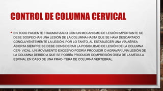 CONTROL DE COLUMNA CERVICAL
• EN TODO PACIENTE TRAUMATIZADO CON UN MECANISMO DE LESIÓN IMPORTANTE SE
DEBE SOSPECHAR UNA LESIÓN DE LA COLUMNA HASTA QUE SE HAYA DESCARTADO
CONCLUYENTEMENTE LA LESIÓN. POR LO TANTO, AL ESTABLECER UNA VÍA AÉREA
ABIERTA SIEMPRE SE DEBE CONSIDERAR LA POSIBILIDAD DE LESIÓN DE LA COLUMNA
CER- VICAL. UN MOVIMIENTO EXCESIVO PODRÍA PRODUCIR O AGRAVAR UNA LESIÓN DE
LA COLUMNA DEBIDO A QUE SE PODRÍA PRODUCIR COMPRESIÓN ÓSEA DE LA MÉDULA
ESPINAL EN CASO DE UNA FRAC- TURA DE COLUMNA VERTEBRAL.
 
