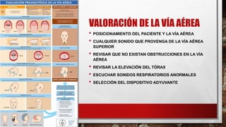 VALORACIÓN DE LA VÍA AÉREA
• POSICIONAMIENTO DEL PACIENTE Y LA VÍA AÉREA
• CUALQUIER SONIDO QUE PROVENGA DE LA VÍA AÉREA
SUPERIOR
• REVISAR QUE NO EXISTAN OBSTRUCCIONES EN LA VÍA
AÉREA
• REVISAR LA ELEVACIÓN DEL TÓRAX
• ESCUCHAR SONIDOS RESPIRATORIOS ANORMALES
• SELECCIÓN DEL DISPOSITIVO ADYUVANTE
 