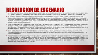 RESOLUCION DE ESCENARIO
• LA EVIDENCIA FÍSICA EN LA ESCENA DEL INCIDENTE SUGIERE QUE EL PEATÓN CON SEGURIDAD FUE SUJETO A FUERZAS CINÉTICAS CAPACES
DE CREAR LESIONES QUE PONEN EN PELIGRO LA VIDA. LA POSICIÓN DEL PACIENTE SUGIERE QUE HAN OCURRIDO MÚLTIPLES IMPACTOS.
• EL PACIENTE MUESTRA VARIOS DATOS DE COMPROMISO DE LA VÍA AÉREA E INSUFICIENCIA VENTILATORIA. SUS RESPIRACIONES SON
SONORAS E IRREGULARES, TIENE UN ESTADO DE CONCIENCIA ALTERADO Y REQUIERE SUCCIÓN FRECUENTE. EL SANGRADO A TRAVÉS DE
LAS FOSAS NASALES Y LOS CANALES AUDITIVOS Y LA PRESENCIA DE LOS “OJOS DE MAPACHE” SUGIERE FUERTEMENTE UNA FRACTURA DE LA
BASE DEL CRÁNEO. LA VALORACIÓN INICIAL INDICA UN PACIENTE QUE SE DETERIORA CON RAPIDEZ Y REQUIERE MANEJO AGRESIVO DE LA VÍA
AÉREA Y TRANSPORTACIÓN INMEDIATA.
• USTED DE INMEDIATO APLICA SUCCIÓN SOBRE LA VÍA AÉREA DEL PACIENTE Y COLOCA UNA CÁNULA OROFARÍNGEA. ENSEGUIDA ADMINISTRA
OXÍGENO Y VENTILACIÓN ASISTIDA MEDIANTE UN DISPOSITIVO BOLSA-VÁLVULA-MASCARILLA SIN DIFICULTAD. CONTINÚA EL APOYO
VENTILATORIO Y ESTABILIZACIÓN CERVICAL AL TIEMPO QUE REVISA DE NUEVO LA VÍA AÉREA. TIENE CUIDADO EN ASEGURARSE DE QUE LA VÍA
AÉREA PERMANECE PERMEABLE Y QUE LAS VENTILACIONES MANUALES SON EFECTIVAS.
• DADO QUE EL TIEMPO DE TRANSPORTACIÓN ES DE 4 MINUTOS Y QUE LAS VENTILACIONES CON LA BOLSA-VÁLVULA-MASCARILLA NO
PRESENTAN DIFICULTAD, USTED DECIDE QUE SEGUIRÁ MANEJANDO LA VÍA AÉREA DEL PACIENTE CON LA BOLSA-VÁLVULA-MASCARILLA Y LA
CÁNULA OROFARÍNGEA.
• ASEGÚRESE DE MANTENER SIEMPRE UNA INMOVILIZACIÓN ADECUADA DEL PACIENTE Y REVISE SU CONDICIÓN CON FRE- CUENCIA. NOTIFIQUE
AL CENTRO LOCAL DE TRAUMA DURANTE EL TRANSPORTE, A FIN DE ASEGURAR QUE ESTÉN AL TANTO DEL CASO Y RECIBAN AL PACIENTE EN
FORMA APROPIADA. AL LLEGAR AL CENTRO DE TRAUMA, BRINDE EN FORMA CONCISA TODA LA INFORMACIÓN PERTINENTE RELACIONADA CON
EL INCIDENTE, EL PACIENTE Y LAS INTERVENCIONES MÉDICAS QUE SE HAN REALIZADO AL MÉDICO QUE RECIBE AL PACIENTE O A OTRO
MIEMBRO APROPIADO DEL EQUIPO DE TRAUMA.
 