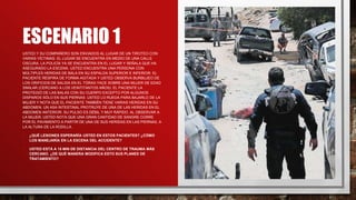 ESCENARIO 1
USTED Y SU COMPAÑERO SON ENVIADOS AL LUGAR DE UN TIROTEO CON
VARIAS VÍCTIMAS. EL LUGAR SE ENCUENTRA EN MEDIO DE UNA CALLE
OSCURA. LA POLICÍA YA SE ENCUENTRA EN EL LUGAR Y SEÑALA QUE HA
ASEGURADO LA ESCENA. USTED ENCUENTRA UNA PERSONA CON
MÚLTIPLES HERIDAS DE BALA EN SU ESPALDA SUPERIOR E INFERIOR. EL
PACIENTE RESPIRA DE FORMA AGITADA Y USTED OBSERVA BURBUJEO DE
LOS ORIFICIOS DE SALIDA EN EL TÓRAX.YACE SOBRE UNA MUJER DE EDAD
SIMILAR (CERCANO A LOS VEINTITANTOS AÑOS). EL PACIENTE LA
PROTEGIÓ DE LAS BALAS CON SU CUERPO EXCEPTO POR ALGUNOS
DISPAROS SÓLO EN SUS PIERNAS. USTED LO RUEDA PARA BAJARLO DE LA
MUJER Y NOTA QUE EL PACIENTE TAMBIÉN TIENE VARIAS HERIDAS EN SU
ABDOMEN. UN ASA INTESTINAL PROTRUYE DE UNA DE LAS HERIDAS EN EL
ABDOMEN ANTERIOR. SU PULSO ES DÉBIL Y MUY RÁPIDO. AL OBSERVAR A
LA MUJER, USTED NOTA QUE UNA GRAN CANTIDAD DE SANGRE CORRE
POR EL PAVIMIENTO A PARTIR DE UNA DE SUS HERIDAS EN LAS PIERNAS, A
LA ALTURA DE LA RODILLA.
• ¿QUÉ LESIONES ESPERARÍA USTED EN ESTOS PACIENTES? ¿CÓMO
LOS MANEJARÍA EN LA ESCENA DEL ACCIDENTE?
• USTED ESTÁ A 15 MIN DE DISTANCIA DEL CENTRO DE TRAUMA MÁS
CERCANO. ¿DE QUÉ MANERA MODIFICA ESTO SUS PLANES DE
TRATAMIENTO?
 