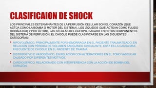 CLASIFICAION DE SHOCK
LOS PRINCIPALES DETERMINANTES DE LA PERFUSIÓN CELULAR SON EL CORAZÓN (QUE
ACTÚA COMO LA BOMBA O MOTOR DEL SISTEMA), LOS LÍQUIDOS (QUE ACTÚAN COMO FLUIDO
HIDRÁULICO) Y POR ÚLTIMO, LAS CÉLULAS DEL CUERPO. BASADO EN ESTOS COMPONENTES
DEL SISTEMA DE PERFUSIÓN, EL CHOQUE PUEDE CLASIFICARSE EN LAS SIGUIENTES
CATEGORÍAS:
• HIPOVOLÉMICO, PRINCIPALMENTE POR HEMORRAGIA EN EL PACIENTE TRAUMATIZADO, EN
RELACIÓN CON PÉRDIDA DE VOLUMEN SANGUÍNEO CIRCULANTE. ESTA ES LA CAUSA MÁS
FRECUENTE DE CHOQUE EN EL PACIENTE DE TRAUMA.
• DISTRIBUTIVO O VASOGÉNICO, EN RELACIÓN CON ALTERACIONES EN EL TONO VASCULAR
CAUSADO POR DIFERENTES MOTIVOS.
• CARDIOGÉNICO, RELACIONADO CON INTERFERENCIA CON LA ACCIÓN DE BOMBA DEL
CORAZÓN.
 