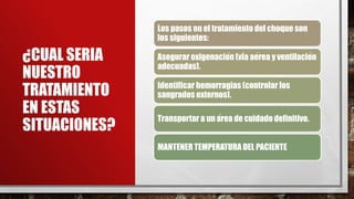 ¿CUAL SERIA
NUESTRO
TRATAMIENTO
EN ESTAS
SITUACIONES?
Los pasos en el tratamiento del choque son
los siguientes:
Asegurar oxigenación (vía aérea y ventilación
adecuadas).
Identificar hemorragias (controlar los
sangrados externos).
Transportar a un área de cuidado definitivo.
MANTENER TEMPERATURA DEL PACIENTE
 