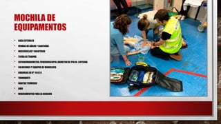 MOCHILA DE
EQUIPAMENTOS
• GASA ESTERILES
• VENDAS DE GASAS Y ELASTICAS
• MASCARILLAS Y BIGOTERAS
• TIJERA DE TRAUMA
• ESFINGOMANOMETRO, FONENDOSCOPIO, OXIMETRO DE PULSO, LINTERNA
• SOLUCIONES Y EQUIPOS DE VENOCLISIS
• BRANULAS DE Nº 14 A 24
• TORNIQUETE
• MANTAS TERMICAS
• BMV
• MEDICAMENTOS PARA LA OCASION
 