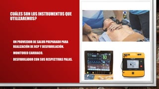 CUÁLES SON LOS INSTRUMENTOS QUE
UTILIZAREMOS?
• UN PROVEEDOR DE SALUD PREPARADO PARA
REALIZACIÓN DE RCP Y DESFIBRILACIÓN.
• MONITOREO CARDIACO.
• DESFIBRILADOR CON SUS RESPECTIVAS PALAS.
 