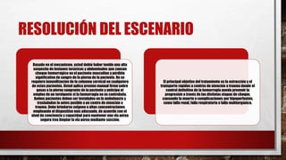 RESOLUCIÓN DEL ESCENARIO
Basado en el mecanismo, usted debió haber tenido una alta
sospecha de lesiones torácicas y abdominales que causan
choque hemorrágico en el paciente masculino y pérdida
significativa de sangre de la pierna de la paciente. No se
requiere inmovilización de la columna cervical en cualquiera
de estos pacientes. Usted aplica presión manual firme sobre
gasas a la pierna sangrante de la paciente y anticipa el
empleo de un torniquete si la hemorragia no es controlada.
Ambos pacientes deben ser instalados en la ambulancia y
trasladados lo antes posible a un centro de atención a
trauma. Debe brindarse oxígeno a altas concentraciones
empleando el dispositivo más adecuado, de acuerdo con el
nivel de conciencia y capacidad para mantener una vía aérea
segura tras limpiar la vía aérea mediante succión.
El principal objetivo del tratamiento es la extracción y el
transporte rápidos a centros de atención a trauma donde el
control definitivo de la hemorragia pueda prevenir la
progresión a través de las distintas etapas de choque,
causando la muerte o complicaciones por hipoperfusión,
como falla renal, falla respiratoria o falla multiorgánica.
 