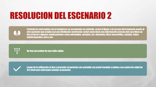 RESOLUCION DEL ESCENARIO 2
Paciente lo cual estaba con el monitoreo se encontraba en asistolia, usted al llegar a la escena directamente acude al
otro paciente que estaba con una fibrilación ventricular, usted como tiene una información precisa del caso lleva su
dea al local y algunos medicamentos como adrenalina, atropina, etc. Asimismo, lleva mascarillas, cánulas, tubos
endotraqueales, bmv y etc.
No hay necesidad de una tabla rígida.
Luego de la utilización al dea y proceder al paciente con asistolia rcp usted traslada a ambos a un centro de salud de
3ro nivel para adecuado manejo al paciente.
 