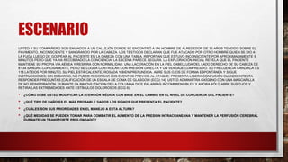 ESCENARIO
USTED Y SU COMPAÑERO SON ENVIADOS A UN CALLEJÓN DONDE SE ENCONTRÓ A UN HOMBRE DE ALREDEDOR DE 30 AÑOS TENDIDO SOBRE EL
PAVIMENTO, INCONSCIENTE Y SANGRANDO POR LA CABEZA. LOS TESTIGOS DECLARAN QUE FUE ATACADO POR OTRO HOMBRE QUIEN SE DIO A
LA FUGA LUEGO DE GOLPEAR AL PACIENTE EN LA CABEZA CON UNA TABLA. REPORTAN QUE ESTUVO INCONSCIENTE POR APROXIMADAMENTE 5
MINUTOS PERO QUE YA HA RECOBRADO LA CONCIENCIA. LA ESCENA PARECE SEGURA. LA EXPLORACIÓN INICIAL REVELA QUE EL PACIENTE
MANTIENE SU PROPIA VÍA AÉREA Y RESPIRA CON NORMALIDAD. UNA LACERACIÓN EN LA PIEL CABELLUDA DEL LADO DERECHO DE SU CABEZA DE
8 CM SANGRA COPIOSAMENTE, PERO SE LOGRA CONTROLAR CON PRESIÓN DIRECTA Y UN VENDAJE COMPRESIVO. SU FRECUENCIA CARDIACA ES
116 LATIDOS POR MINUTO, SU PIEL ESTÁ CALIENTE, ROSADA Y BIEN PREFUNDIDA. ABRE SUS OJOS DE FORMA ESPONTÁNEA Y SIGUE
INSTRUCCIONES; SIN EMBARGO, NO PUEDE RECORDAR LOS EVENTOS PREVIOS AL ATAQUE. PRESENTA LIGERA CONFUSIÓN CUANDO INTENTA
RESPONDER PREGUNTAS [CALIFICACIÓN DE LA ESCALA DE COMA DE GLASGOW (ECG) 14]. USTED ADMINISTRA OXÍGENO CON UNA MASCARILLA
DE NO REINSPIRACIÓN. DURANTE LA INMOVILIZACIÓN DE LA COLUMNA DICE PALABRAS INCOMPRENSIBLES Y AHORA SÓLO ABRE SUS OJOS Y
RETIRA LAS EXTREMIDADES ANTE ESTÍMULOS DOLOROSOS (ECG 9).
• ¿CÓMO DEBE USTED MODIFICAR LA ATENCIÓN MÉDICA CON BASE EN EL CAMBIO EN EL NIVEL DE CONCIENCIA DEL PACIENTE?
• ¿QUÉ TIPO DE DAÑO ES EL MÁS PROBABLE DADOS LOS SIGNOS QUE PRESENTA EL PACIENTE?
• ¿CUÁLES SON SUS PRIORIDADES EN EL MANEJO A ESTA ALTURA?
• ¿QUÉ MEDIDAS SE PUEDEN TOMAR PARA COMBATIR EL AUMENTO DE LA PRESIÓN INTRACRANEANA Y MANTENER LA PERFUSIÓN CEREBRAL
DURANTE UN TRANSPORTE PROLONGADO?
 