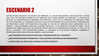 ESCENARIO 2
USTED HA SIDO ENVIADO A UN EVENTO DE GIMNASIA. AL LLEGAR ENCUENTRA A UNA MUJER DE 19 AÑOS
QUE YACE EN DECÚBITO SUPINO EN UN GIMNASIO BAJO UNAS BARRAS DE EJERCICIO. LA ESCENA ES
SEGURA. SU ENTRENADOR DE GIMNASIA ESTÁ SENTADO JUNTO A ELLA TRATANDO DE HABLARLE, PERO
ELLA NO RESPONDE. AL COMENZAR USTED SU EVALUACIÓN PRIMARIA NOTA UNA PACIENTE FEMENINA QUE
NO RESPONDE, QUIEN CAYÓ MIENTRAS REALIZABA SU RUTINA DE GIMNASIA.TIENE ABRASIONES EN LA
FRENTE Y UNA DEFORMIDAD OBVIA EN LA MUÑECA DERECHA. LA VÍA AÉREA SE ENCUENTRA LIBRE, Y ELLA
RESPIRA DE FORMA REGULAR. NO MUESTRA DATOS OBVIOS DE HEMORRAGIA EXTERNA. SU PIEL SE VE
SECA Y CALIENTE, CON COLORACIÓN NORMAL. AL REALIZAR SU EVALUACIÓN PRIMARIA, COMIENZA A
DESPERTAR, PERO SIGUE CONFUSA SOBRE LO QUE SUCEDIÓ.
• ¿QUÉ PROCESOS PATOLÓGICOS EXPLICAN LA PRESENTACIÓN DE LA PACIENTE?
• ¿QUÉ INTERVENCIONES INTERMEDIAS Y EVALUACIONES ADICIONALES SON NECESARIAS?
• ¿CUÁLES SON LOS OBJETIVOS DE MANEJO DE ESTE PACIENTE?
 