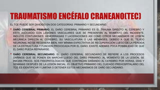 TRAUMATISMO ENCÉFALO CRANEANO(TEC)
EL TCE PUEDE SER DIVIDIDO EN DOS CATEGORÍAS: PRIMARIO Y SECUNDARIO.
• DAÑO CEREBRAL PRIMARIO. EL DAÑO CEREBRAL PRIMARIO ES EL TRAUMA DIRECTO AL CEREBRO Y
ESTÁ ASOCIADO CON LESIONES VASCULARES QUE SE PRESENTAN AL MOMENTO DEL INCIDENTE.
INCLUYE CONTUSIONES, HEMORRAGIAS Y LACERACIONES ASÍ COMO OTROS MECANISMOS DE LESIÓN
MECÁNICA DIRECTA AL CEREBRO, SU VASCULATURA O LAS MENINGES. DEBIDO A QUE EL TEJIDO
NEURONAL NO SE REGENERA BIEN, HAY MÍNIMA EXPECTATIVA DE RECUPERACIÓN LUEGO DE LA PÉRDIDA
DE LA ESTRUCTURA Y FUNCIÓN PROVOCADA POR EL DAÑO. EXISTE ADEMÁS POCA POSIBILIDAD DE QUE
EL DAÑO PUEDA REPARARSE.
• DAÑO CEREBRAL SECUNDARIO. EL DAÑO CEREBRAL SECUNDARIO SE REFIERE A LOS PROCESOS
DAÑINOS QUE SE PONEN EN MARCHA LUEGO DEL DAÑO PRIMARIO. AL MOMENTO DE LA LESIÓN, SE
INICIAN PROCE- SOS FISIOPATOLÓGICOS QUE CONTINÚAN DAÑANDO AL CEREBRO POR HORAS, DÍAS Y
SEMANAS DESPUÉS DE LA LESIÓN INICIAL. EL OBJETIVO PRIMARIO DEL CUIDADO PREHOSPITALARIO DEL
TCE ES IDENTIFICAR Y LIMITAR O DETENER ESTOS MECANISMOS DE DAÑO SECUNDARIO.
 