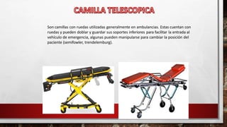 Son camillas con ruedas utilizadas generalmente en ambulancias. Estas cuentan con
ruedas y pueden doblar y guardar sus soportes inferiores para facilitar la entrada al
vehículo de emergencia, algunas pueden manipularse para cambiar la posición del
paciente (semifowler, trendelemburg).
 