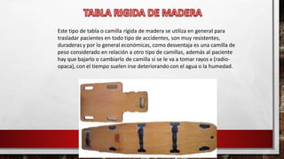 Este tipo de tabla o camilla rígida de madera se utiliza en general para
trasladar pacientes en todo tipo de accidentes, son muy resistentes,
duraderas y por lo general económicas, como desventaja es una camilla de
peso considerado en relación a otro tipo de camillas, además al paciente
hay que bajarlo o cambiarlo de camilla si se le va a tomar rayos x (radio-
opaca), con el tiempo suelen irse deteriorando con el agua o la humedad.
 