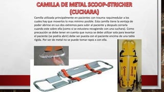 Camilla utilizada principalmente en pacientes con trauma raquimedular a los
cuales hay que moverlos lo mas mínimo posible. Esta camilla tiene la ventaja de
poder abrirse en sus dos extremos para subir al paciente y después cerrarla
cuando este sobre ella (como si se estuviera recogiendo con una cuchara). Como
precaución se debe tener en cuenta que nunca se debe utilizar sola para levantar
el paciente (se podría abrir) debe ser puesta con el paciente encima de una tabla
rígida. Por ser de metal no se puede tomar rayos x con ella.
 