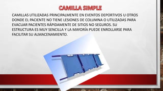CAMILLAS UTILIZADAS PRINCIPALMENTE EN EVENTOS DEPORTIVOS U OTROS
DONDE EL PACIENTE NO TIENE LESIONES DE COLUMNA O UTILIZADAS PARA
EVACUAR PACIENTES RÁPIDAMENTE DE SITIOS NO SEGUROS. SU
ESTRUCTURA ES MUY SENCILLA Y LA MAYORÍA PUEDE ENROLLARSE PARA
FACILITAR SU ALMACENAMIENTO.
 