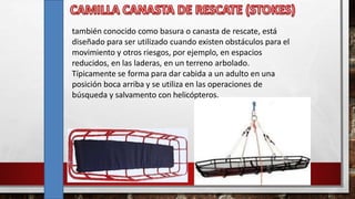 también conocido como basura o canasta de rescate, está
diseñado para ser utilizado cuando existen obstáculos para el
movimiento y otros riesgos, por ejemplo, en espacios
reducidos, en las laderas, en un terreno arbolado.
Típicamente se forma para dar cabida a un adulto en una
posición boca arriba y se utiliza en las operaciones de
búsqueda y salvamento con helicópteros.
 