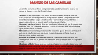 Las camillas comunes se llevan siempre cerradas y deben prepararse para su uso
cuando se lleguen a necesitar lo cual incluye:
1.Prueba: ya sea improvisada o no, todas las camillas deben probarse antes de
usarse, dado que existe la posibilidad de alguna falla en ella. Esto puede realizarse
poniendo una rodilla o un pie sobre la camilla y ejerciendo presión, pidiéndole a
alguien presencial que se acueste y se levanta un poco del piso.
2.Levante y marcha: el levante debe ser coordinado bajo una sola voz de mando, que
será quien valla a la cabeza del lesionado. La marcha también debe ser coordinada
según la dirección de la camilla.
3.Dirección: se recomienda para transportar en camilla que la dirección en la que el
paciente se movilice siempre sea donde el paciente pueda ver hacia donde lo
llevamos, no en sentido contrario.
4.Cuidado al movilizar: nunca se desconcentre y pierda de vista al paciente o la
camilla ya que estas por lo general son inestables, evite que el paciente se caiga de la
camilla.
5.Estética y cuidado: Nunca pase por encima del paciente, esto además de verse mal
también se puede interpretar como una falta de respeto hacia el paciente y se corre el
riesgo de tropezar con el y lesionar mas al paciente o el mismo personal.
 