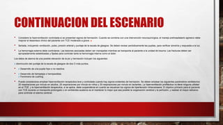 CONTINUACION DEL ESCENARIO
• Considere la hiperventilación controlada si se presentan signos de herniación. Cuando se combina con una intervención neuroquirúrgica, el manejo prehospitalario agresivo debe
mejorar el desenlace clínico del paciente con TCE moderado a grave. ■
• Seriada, incluyendo ventilación, pulso, presión arterial y puntaje de la escala de glasgow. Se deben revisar periódicamente las pupilas, para verificar simetría y respuesta a la luz.
• La hemorragia externa debe controlarse. Las lesiones asociadas deben ser manejadas mientras se transporta al paciente a la unidad de trauma. Las fracturas deben ser
apropiadamente estabilizadas y fijadas para controlar tanto la hemorragia interna como el dolor.
Los datos de alarma de una posible elevación de la pic y herniación incluyen los siguientes:
¢ disminución del puntaje de la escala de glasgow de dos O más puntos.
• ¢ Desarrollo de una pupila hipo o no reactiva.
• ¢ Desarrollo de hemiplejia o hemiparálisis.
¢ Fenómeno de cushing.
• Puede considerarse emplear hiperventilación terapéutica leve y controlada cuando hay signos evidentes de herniación. Se deben emplear los siguientes parámetros ventilatorios:
20 respiraciones por minuto en adultos, 25 respiraciones por minuto en niños y 30 respiraciones por minuto en lactantes. La hiperventilación profiláctica no tiene ninguna utilidad
en el TCE, y la hiperventilación terapéutica, si se aplica, debe suspenderse en cuanto se resuelvan los signos de hipertensión intracraneana. El objetivo primario para el paciente
con TCE durante un transporte prolongado o en ambientes austeros es el mantener lo mejor que sea posible la oxigenación cerebral y la perfusión, y realizar el mayor esfuerzo
para controlar el edema cerebral.
 