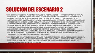 SOLUCION DEL ESCENARIO 2
• LOS SIGNOS VITALES DEL PACIENTE SON PULSO 66, RESPIRACIONES 14 Y PRESIÓN ARTERIAL 96/70. AL
CONTINUAR EL EXAMEN FÍSICO USTED NOTA QUE LA PACIENTE NO ESTÁ MOVIENDO SUS BRAZOS O
PIERNAS. ESTA PACIENTE MUESTRA SIGNOS DE CHOQUE NEUROGÉNICO. LA INTERRUPCIÓN DEL
SISTEMA NERVIOSO SIMPÁTICO E INFLUENCIA PARASIMPÁTICA SIN OPOSICIÓN EN EL SISTEMA VASCULAR
POR DEBAJO DEL NIVEL DE LESIÓN MEDULAR CAUSAN UN INCREMENTO EN EL CONTENEDOR VASCULAR
E HIPOVOLEMIA RELATIVA. LA RESPUESTA DE LA PACIENTE A LA LESIÓN MEDULAR ES HIPOTENSIÓN
ARTERIAL Y BRADICARDIA. LAS PRIMERAS PRIORIDADES DEL MANEJO SON MANTENER LA VÍA AÉREA
PERMEABLE Y OXIGENACIÓN, ASÍ COMO AYUDAR A LA VENTILACIÓN EN CASO NECESARIO PARA
ASEGURAR UN VOLUMEN MINUTO ADECUADO MIENTRAS QUE AL MISMO TIEMPO SE BRINDA
ESTABILIZACIÓN MANUAL DE LA COLUMNA CERVICAL. INMOVILIZA A LA PACIENTE DE FORMA EFECTIVA Y
EFICIENTE SOBRE UNA CAMILLA LARGA Y LA TRASLADA A UN CENTRO APROPIADO. DURANTE EL
TRASLADO COLOCA UNA FÉRULA AL BRAZO FRACTURADO.
• LOS OBJETIVOS DEL MANEJO PREHOSPITALARIO PARA ESTA PACIENTES SON IMPEDIR LESIÓN ADICIONAL
A LA MÉDULA ESPINAL, MANTENER LA PERFUSIÓN TISULAR Y TRATAR LA EXTREMIDAD TRAUMATIZADA
CONFORME SE REALICE EL TRASLADO, LO CUAL DEBE HACERSE SIN DEMORAS A UN CENTRO DE
TRAUMATOLOGÍA PARA ATENCIÓN DEFINITIVA.
 