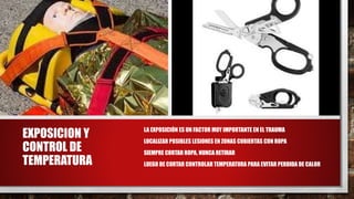 EXPOSICION Y
CONTROL DE
TEMPERATURA
• LA EXPOSICIÓN ES UN FACTOR MUY IMPORTANTE EN EL TRAUMA
• LOCALIZAR POSIBLES LESIONES EN ZONAS CUBIERTAS CON ROPA
• SIEMPRE CORTAR ROPA, NUNCA RETIRAR
• LUEGO DE CORTAR CONTROLAR TEMPERATURA PARA EVITAR PERDIDA DE CALOR
 