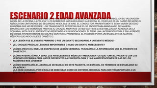 ESCENARIO 2 EDAD AVANZADA
USTED ES ENVIADO A LA ESCENA DE UN CHOQUE DE VEHÍCULO DE MOTOR ÚNICO CONTRA UN ÁRBOL. EN SU VALORACIÓN
INICIAL DE LA ESCENA, LA POLICÍA Y LOS BOMBEROS HAN ASEGURADO LA ESCENA. EL VEHÍCULO ES UN CARRO DE MODELO
ANTIGUO SIN CINTURONES DE SEGURIDAD NI BOLSAS DE AIRE. EL CONDUCTOR APARENTEMENTE ES UN VARÓN DE EDAD
AVANZADA QUE NO RESPONDE. LOS TRANSEÚNTES REPORTAN QUE ÉL SE ENCONTRABA MANEJANDO DE MANERA
ERRÁTICA EN LOS MOMENTOS PREVIOS AL CHOQUE. MIENTRAS USTED MANTIENE LA ESTABILIZACIÓN ALINEADA DE LA
COLUMNA, NOTA QUE EL PACIENTE NO RESPONDE A SUS INDICACIONES. ÉL TIENE UNA LACERACIÓN VISIBLE EN LA FRENTE
EN DONDE APARENTEMENTE SE GOLPEÓ CONTRA EL PARABRISAS. EL PACIENTE PORTA UN BRAZALETE DE ALERTAS
MÉDICAS QUE INDICA QUE ES DIABÉTICO.
• ¿LA LESIÓN FUE EL EVENTO PRIMARIO O FUE UN EVENTO SECUNDARIO A UN EVENTO MÉDICO?
• ¿EL CHOQUE PRODUJO LESIONES IMPORTANTES O HUBO UN EVENTO ANTECEDENTE?
• ¿CÓMO AFECTA EL NIVEL DE SOSPECHA DE LESIÓN CEREBRAL TRAUMÁTICA LA INFORMACIÓN QUE EL PACIENTE ES
DIABÉTICO?
• ¿CÓMO INTERACTÚAN LA EDAD, LOS ANTECEDENTES MÉDICOS Y MEDICAMENTOS QUE TOMA EL PACIENTE CON LAS
LESIONES RECIBIDAS PARA HACER DIFERENTES LA FISIOPATOLOGÍA Y LAS MANIFESTACIONES DE LAS DE LOS
PACIENTES MÁS JÓVENES?
• ¿CÓMO MODIFICARÍA EL ABORDAJE DE MANEJO DE ESTE PACIENTE, EN ESPECIAL EN TÉRMINOS DE ESTABILIZAR SU
VÍA AÉREA?
¿LA EDAD AVANZADA POR SÍ SOLA SE DEBE USAR COMO UN CRITERIO ADICIONAL PARA SER TRANSPORTADO A UN
CENTRO DE TRAUMA?
 